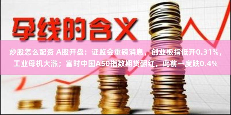 炒股怎么配资 A股开盘：证监会重磅消息，创业板指低开0.31%，工业母机大涨；富时中国A50指数期货翻红，此前一度跌0.4%