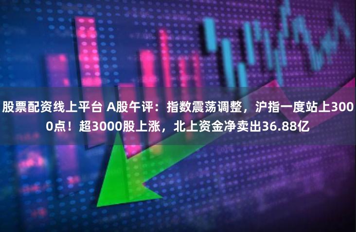 股票配资线上平台 A股午评：指数震荡调整，沪指一度站上3000点！超3000股上涨，北上资金净卖出36.88亿