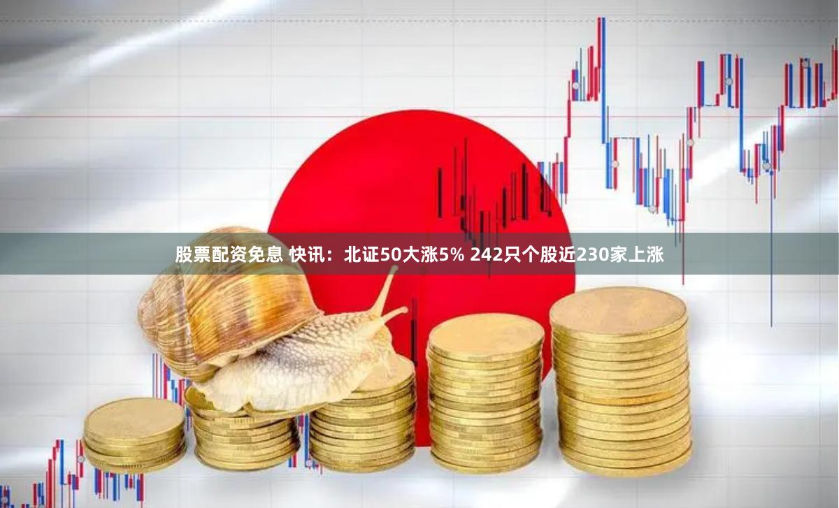 股票配资免息 快讯：北证50大涨5% 242只个股近230家上涨
