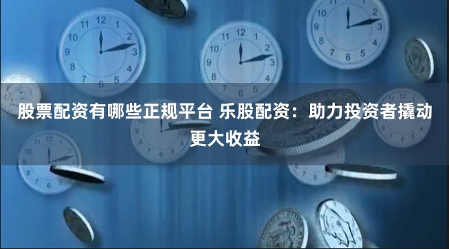 股票配资有哪些正规平台 乐股配资：助力投资者撬动更大收益