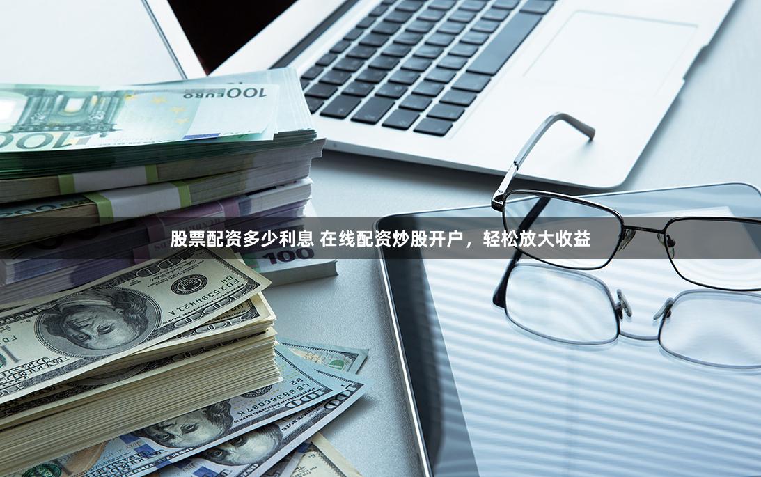 股票配资多少利息 在线配资炒股开户，轻松放大收益