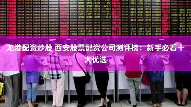 龙港配资炒股 西安股票配资公司测评榜：新手必看十大优选