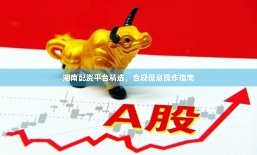 湖南配资平台精选，合规低息操作指南